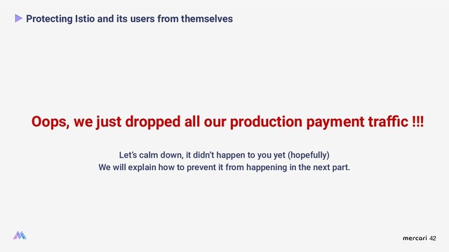 42
Oops, we just dropped all our production payment traﬃc !!!
Protecting Istio and its users from themselves
Let’s calm down, it didn’t happen to you yet (hopefully)
We will explain how to prevent it from happening in the next part.
