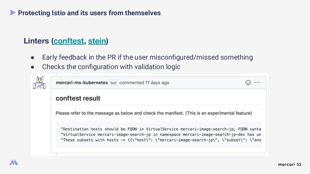 53
Linters (conftest, stein)
Protecting Istio and its users from themselves
● Early feedback in the PR if the user misconﬁgured/missed something
● Checks the conﬁguration with validation logic
