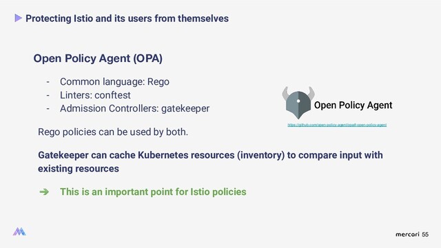 55
Open Policy Agent (OPA)
Protecting Istio and its users from themselves
- Common language: Rego
- Linters: conftest
- Admission Controllers: gatekeeper
Rego policies can be used by both.
Gatekeeper can cache Kubernetes resources (inventory) to compare input with
existing resources
➔ This is an important point for Istio policies
https://github.com/open-policy-agent/opa#-open-policy-agent
