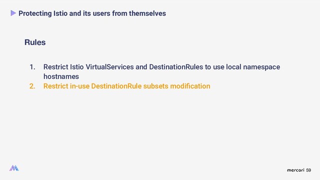 59
Rules
Protecting Istio and its users from themselves
1. Restrict Istio VirtualServices and DestinationRules to use local namespace
hostnames
2. Restrict in-use DestinationRule subsets modiﬁcation
