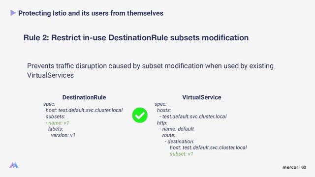 60
Rule 2: Restrict in-use DestinationRule subsets modiﬁcation
Protecting Istio and its users from themselves
Prevents traﬃc disruption caused by subset modiﬁcation when used by existing
VirtualServices
DestinationRule
spec:
host: test.default.svc.cluster.local
subsets:
- name: v1
labels:
version: v1
VirtualService
spec:
hosts:
- test.default.svc.cluster.local
http:
- name: default
route:
- destination:
host: test.default.svc.cluster.local
subset: v1
