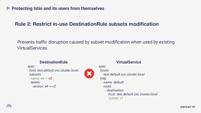 61
Rule 2: Restrict in-use DestinationRule subsets modiﬁcation
Protecting Istio and its users from themselves
Prevents traﬃc disruption caused by subset modiﬁcation when used by existing
VirtualServices
DestinationRule
spec:
host: test.default.svc.cluster.local
subsets:
- name: v1 -> v2
labels:
version: v1 -> v2
VirtualService
spec:
hosts:
- test.default.svc.cluster.local
http:
- name: default
route:
- destination:
host: test.default.svc.cluster.local
subset: v1
