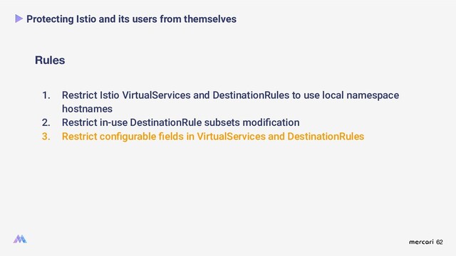 62
Rules
Protecting Istio and its users from themselves
1. Restrict Istio VirtualServices and DestinationRules to use local namespace
hostnames
2. Restrict in-use DestinationRule subsets modiﬁcation
3. Restrict conﬁgurable ﬁelds in VirtualServices and DestinationRules

