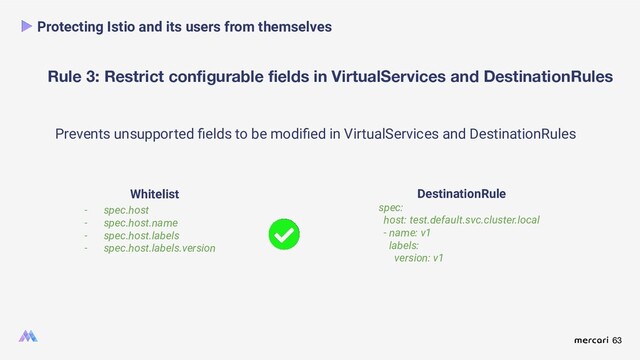 63
Rule 3: Restrict conﬁgurable ﬁelds in VirtualServices and DestinationRules
Protecting Istio and its users from themselves
Prevents unsupported ﬁelds to be modiﬁed in VirtualServices and DestinationRules
DestinationRule
spec:
host: test.default.svc.cluster.local
- name: v1
labels:
version: v1
Whitelist
- spec.host
- spec.host.name
- spec.host.labels
- spec.host.labels.version

