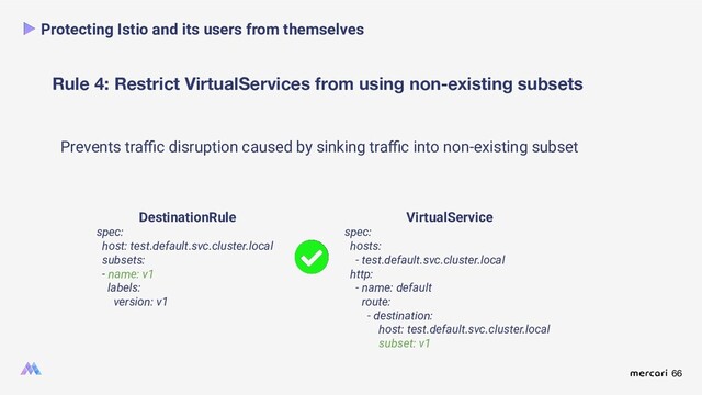 66
Rule 4: Restrict VirtualServices from using non-existing subsets
Protecting Istio and its users from themselves
Prevents traﬃc disruption caused by sinking traﬃc into non-existing subset
DestinationRule
spec:
host: test.default.svc.cluster.local
subsets:
- name: v1
labels:
version: v1
VirtualService
spec:
hosts:
- test.default.svc.cluster.local
http:
- name: default
route:
- destination:
host: test.default.svc.cluster.local
subset: v1
