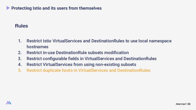 68
Rules
Protecting Istio and its users from themselves
1. Restrict Istio VirtualServices and DestinationRules to use local namespace
hostnames
2. Restrict in-use DestinationRule subsets modiﬁcation
3. Restrict conﬁgurable ﬁelds in VirtualServices and DestinationRules
4. Restrict VirtualServices from using non-existing subsets
5. Restrict duplicate hosts in VirtualServices and DestinationRules

