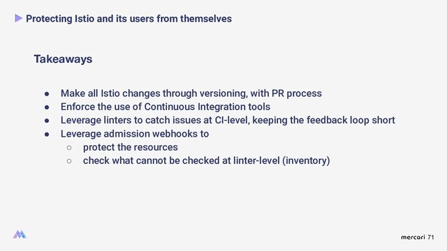 71
Takeaways
Protecting Istio and its users from themselves
● Make all Istio changes through versioning, with PR process
● Enforce the use of Continuous Integration tools
● Leverage linters to catch issues at CI-level, keeping the feedback loop short
● Leverage admission webhooks to
○ protect the resources
○ check what cannot be checked at linter-level (inventory)

