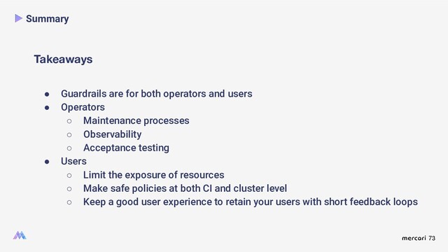 73
Takeaways
Summary
● Guardrails are for both operators and users
● Operators
○ Maintenance processes
○ Observability
○ Acceptance testing
● Users
○ Limit the exposure of resources
○ Make safe policies at both CI and cluster level
○ Keep a good user experience to retain your users with short feedback loops
