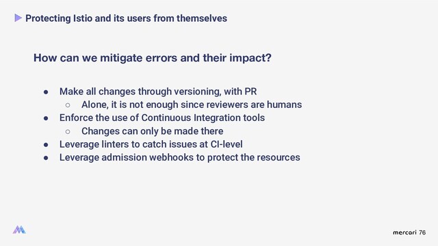 76
How can we mitigate errors and their impact?
Protecting Istio and its users from themselves
● Make all changes through versioning, with PR
○ Alone, it is not enough since reviewers are humans
● Enforce the use of Continuous Integration tools
○ Changes can only be made there
● Leverage linters to catch issues at CI-level
● Leverage admission webhooks to protect the resources
