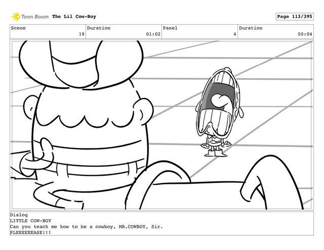 Scene
19
Duration
01:02
Panel
4
Duration
00:04
The Lil Cow-Boy Page 113/395
Dialog
LITTLE COW-BOY
Can you teach me how to be a cowboy, MR.COWBOY, Sir.
PLEEEEEEASE!!!
