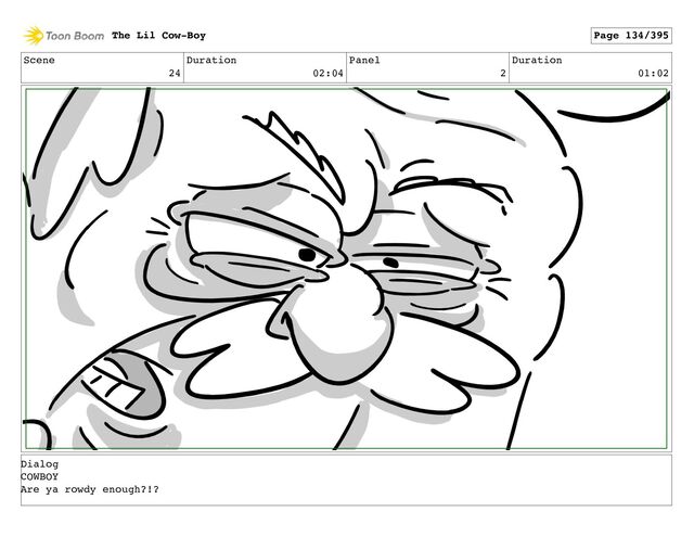 Scene
24
Duration
02:04
Panel
2
Duration
01:02
The Lil Cow-Boy Page 134/395
Dialog
COWBOY
Are ya rowdy enough?!?
