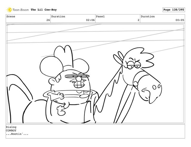 Scene
26
Duration
02:06
Panel
2
Duration
00:05
The Lil Cow-Boy Page 138/395
Dialog
COWBOY
...Rootin'...
