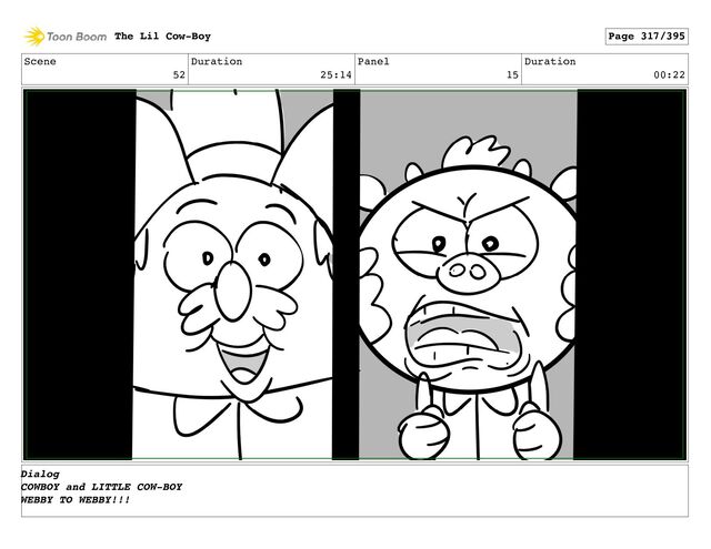 Scene
52
Duration
25:14
Panel
15
Duration
00:22
The Lil Cow-Boy Page 317/395
Dialog
COWBOY and LITTLE COW-BOY
WEBBY TO WEBBY!!!

