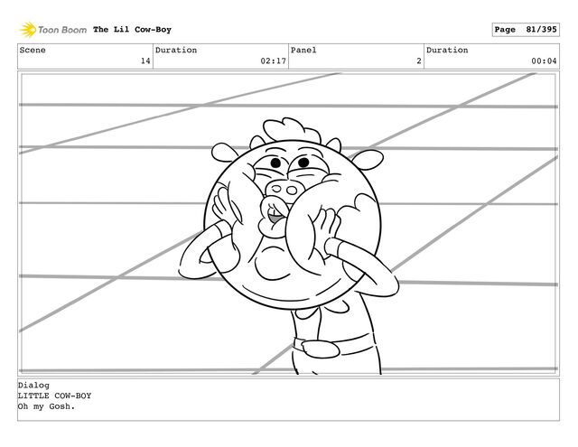 Scene
14
Duration
02:17
Panel
2
Duration
00:04
The Lil Cow-Boy Page 81/395
Dialog
LITTLE COW-BOY
Oh my Gosh.
