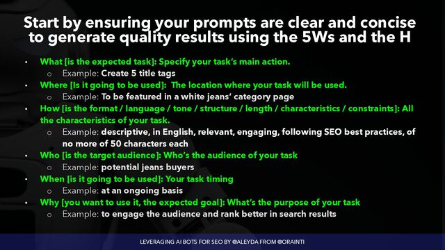 LEVERAGING AI BOTS FOR SEO BY @ALEYDA FROM @ORAINTI
Start by ensuring your prompts are clear and concise
to generate quality results using the 5Ws and the H
• What [is the expected task]: Specify your task’s main action.


◦ Example: Create 5 title tags


• Where [Is it going to be used]: The location where your task will be used.


◦ Example: To be featured in a white jeans’ category page


• How [is the format / language / tone / structure / length / characteristics / constraints]: All
the characteristics of your task.


◦ Example: descriptive, in English, relevant, engaging, following SEO best practices, of
no more of 50 characters each


• Who [is the target audience]: Who’s the audience of your task


◦ Example: potential jeans buyers


• When [is it going to be used]: Your task timing


◦ Example: at an ongoing basis


• Why [you want to use it, the expected goal]: What’s the purpose of your task


◦ Example: to engage the audience and rank better in search results
