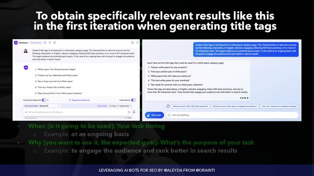 LEVERAGING AI BOTS FOR SEO BY @ALEYDA FROM @ORAINTI
To obtain specifically relevant results like this
 
in the first iteration when generating title tags
• What [is the expected task]: Specify your task’s main action.


◦ Example: Create 5 title tags


• Where [Is it going to be used]: The location where your task will be used.


◦ Example: To be featured in a white jeans’ category page


• How [is the format / language / tone / structure / length / characteristics / constraints]: All
the characteristics of your task.


◦ Example: descriptive, in English, relevant, engaging, following SEO best practices, of
no more of 50 characters each


• Who [is the target audience]: Who’s the audience of your task


◦ Example: potential jeans buyers


• When [is it going to be used]: Your task timing


◦ Example: at an ongoing basis


• Why [you want to use it, the expected goal]: What’s the purpose of your task


◦ Example: to engage the audience and rank better in search results
