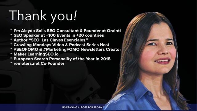 LEVERAGING AI BOTS FOR SEO BY @ALEYDA FROM @ORAINTI
Thank you!
* I’m Aleyda Solis SEO Consultant & Founder at Orainti


* SEO Speaker at +100 Events in +20 countries


* Author “SEO. Las Claves Esenciales.”


* Crawling Mondays Video & Podcast Series Host


* #SEOFOMO & #MarketingFOMO Newsletters Creator


* Maker LearningSEO.io


* European Search Personality of the Year in 2018


* remoters.net Co-Founder
