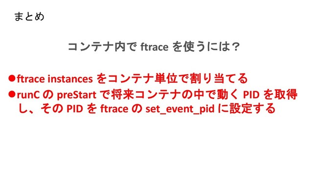 コンテナ内で ftrace を使うには？
⚫ftrace instances をコンテナ単位で割り当てる
⚫runC の preStart で将来コンテナの中で動く PID を取得
し、その PID を ftrace の set_event_pid に設定する
まとめ
