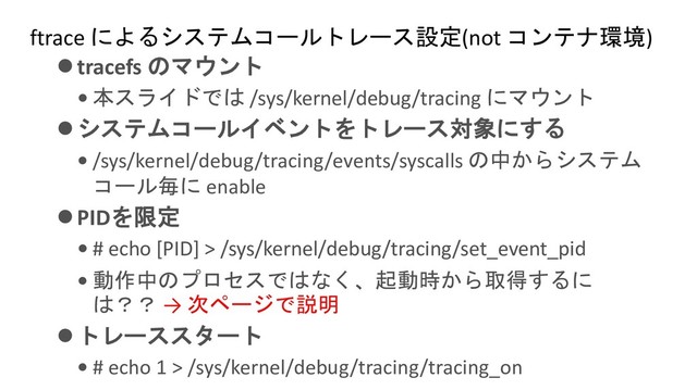 ftrace によるシステムコールトレース設定(not コンテナ環境)
⚫tracefs のマウント
• 本スライドでは /sys/kernel/debug/tracing にマウント
⚫システムコールイベントをトレース対象にする
• /sys/kernel/debug/tracing/events/syscalls の中からシステム
コール毎に enable
⚫PIDを限定
• # echo [PID] > /sys/kernel/debug/tracing/set_event_pid
• 動作中のプロセスではなく、起動時から取得するに
は？？ → 次ページで説明
⚫トレーススタート
• # echo 1 > /sys/kernel/debug/tracing/tracing_on
