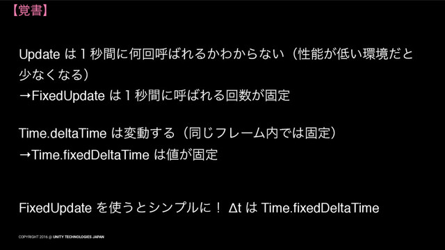COPYRIGHT 2016 @ UNITY TECHNOLOGIES JAPAN
ʲ֮ॻʳ
Update ͸̍ඵؒʹԿճݺ͹ΕΔ͔Θ͔Βͳ͍ʢੑೳ͕௿͍؀ڥͩͱ
গͳ͘ͳΔʣ
→FixedUpdate ͸̍ඵؒʹݺ͹ΕΔճ਺͕ݻఆ
Time.deltaTime ͸มಈ͢Δʢಉ͡ϑϨʔϜ಺Ͱ͸ݻఆʣ
→Time.fixedDeltaTime ͸஋͕ݻఆ
FixedUpdate Λ࢖͏ͱγϯϓϧʹʂ Δt ͸ Time.fixedDeltaTime
