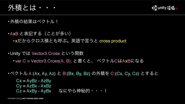 COPYRIGHT 2016 @ UNITY TECHNOLOGIES JAPAN
COPYRIGHT 2016 @ UNITY TECHNOLOGIES JAPAN
֎ੵͱ͸ɾɾɾ
•֎ੵͷ݁Ռ͸ϕΫτϧʂ
•AxB ͱදه͢Δʢ͜ͱ͕ଟ͍ʣ
•x͔ͩΒΫϩεੵͱ΋ݺͿɻӳޠͰݴ͏ͱ cross product
•Unity Ͱ͸ Vector3.Cross ͱ͍͏ؔ਺
•var C = Vector3.Cross(A, B); ͱॻ͘ͱɺ ϕΫτϧC͸AxBʹͳΔ
•ϕΫτϧ A:(Ax, Ay, Az) ͱ B:(Bx, By, Bz) ͷ֎ੵΛ C:(Cx, Cy, Cz) ͱ͢Δͱ
Cx = AyBz - AzBy
Cy = AzBx - AxBz
Cz = AxBy - AyBx ͳʹ΍Βਆൿతɾɾɾʂɹɹɹɹɹɹɹɹɹɹɹ

