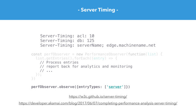 - Server Timing -
https://developer.akamai.com/blog/2017/06/07/completing-performance-analysis-server-timing/
Server-Timing: acl: 10
Server-Timing: db: 125
Server-Timing: serverName; edge.machinename.net
https://w3c.github.io/server-timing/
const perfObserver = new PerformanceObserver(function(list) {
list.getEntries().forEach((entry) => {
// Process entries
// report back for analytics and monitoring
// ...
});
})
perfObserver.observe({entryTypes: ['server']})
