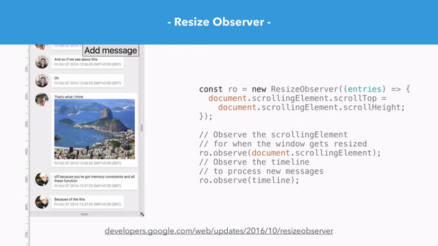 - Resize Observer -
developers.google.com/web/updates/2016/10/resizeobserver
const ro = new ResizeObserver((entries) => {
document.scrollingElement.scrollTop =
document.scrollingElement.scrollHeight;
});
// Observe the scrollingElement
// for when the window gets resized
ro.observe(document.scrollingElement);
// Observe the timeline
// to process new messages
ro.observe(timeline);

