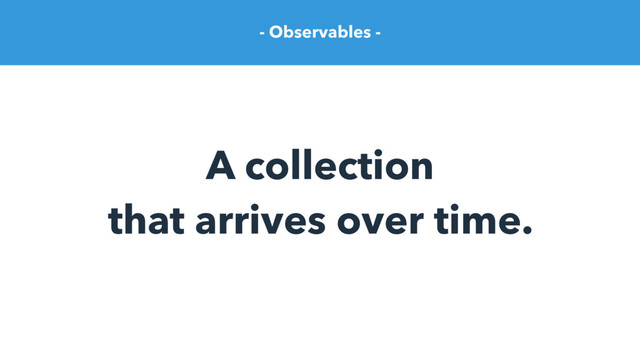 - Observables -
A collection
that arrives over time.

