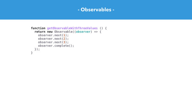 - Observables -
function getObservableWithThreeValues () {
return new Observable((observer) => {
observer.next(1);
observer.next(2);
observer.next(3);
observer.complete();
});
}
const observer = {
next(value) { console.log('next:', value) },
error(err) { console.error(err) },
complete() { console.log('We are done') },
}
const subscription = getObservableWithThreeValues().subscribe(observer)
// next: 2
// next: 4
// next: 6
// We are done
