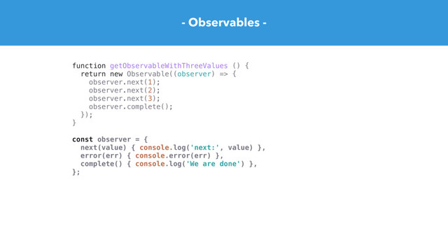 - Observables -
function getObservableWithThreeValues () {
return new Observable((observer) => {
observer.next(1);
observer.next(2);
observer.next(3);
observer.complete();
});
}
const observer = {
next(value) { console.log('next:', value) },
error(err) { console.error(err) },
complete() { console.log('We are done') },
};
const subscription = getObservableWithThreeValues().subscribe(observer)
// next: 2
// next: 4
// next: 6
// We are done
