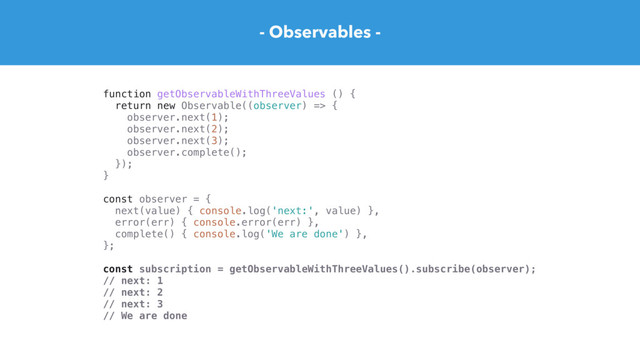 - Observables -
function getObservableWithThreeValues () {
return new Observable((observer) => {
observer.next(1);
observer.next(2);
observer.next(3);
observer.complete();
});
}
const observer = {
next(value) { console.log('next:', value) },
error(err) { console.error(err) },
complete() { console.log('We are done') },
};
const subscription = getObservableWithThreeValues().subscribe(observer);
// next: 1
// next: 2
// next: 3
// We are done
