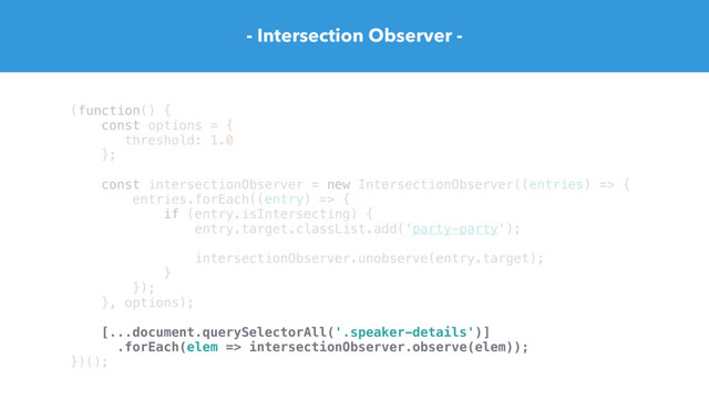(function() {
const options = {
threshold: 1.0
};
const intersectionObserver = new IntersectionObserver((entries) => {
entries.forEach((entry) => {
if (entry.isIntersecting) {
entry.target.classList.add('party-party');
intersectionObserver.unobserve(entry.target);
}
});
}, options);
[...document.querySelectorAll('.speaker-details')]
.forEach(elem => intersectionObserver.observe(elem));
})();
- Intersection Observer -
