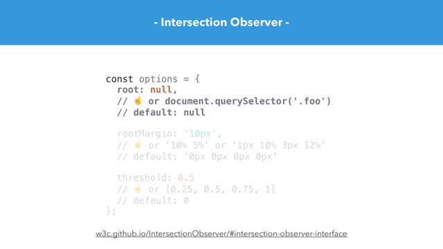 - Intersection Observer -
const options = {
root: null,
// ☝ or document.querySelector('.foo')
// default: null
rootMargin: '10px',
// ☝ or '10% 5%' or '1px 10% 3px 12%'
// default: '0px 0px 0px 0px'
threshold: 0.5
// ☝ or [0.25, 0.5, 0.75, 1]
// default: 0
};
w3c.github.io/IntersectionObserver/#intersection-observer-interface
