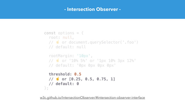 - Intersection Observer -
const options = {
root: null,
// ☝ or document.querySelector('.foo')
// default: null
rootMargin: '10px',
// ☝ or '10% 5%' or '1px 10% 3px 12%'
// default: '0px 0px 0px 0px'
threshold: 0.5
// ☝ or [0.25, 0.5, 0.75, 1]
// default: 0
};
w3c.github.io/IntersectionObserver/#intersection-observer-interface
