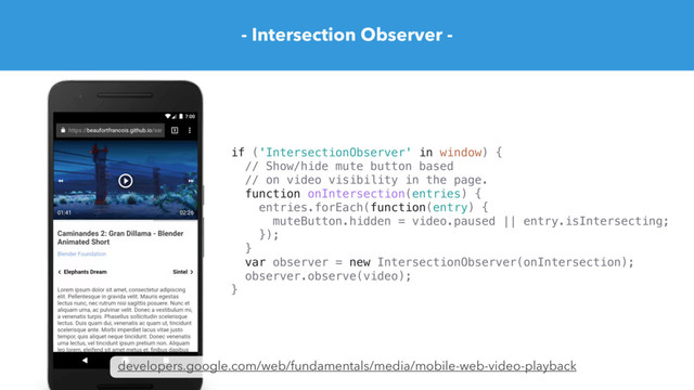 - Intersection Observer -
developers.google.com/web/fundamentals/media/mobile-web-video-playback
if ('IntersectionObserver' in window) {
// Show/hide mute button based
// on video visibility in the page.
function onIntersection(entries) {
entries.forEach(function(entry) {
muteButton.hidden = video.paused || entry.isIntersecting;
});
}
var observer = new IntersectionObserver(onIntersection);
observer.observe(video);
}
