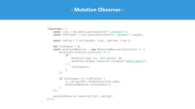- Mutation Observer -
(function() {
const list = document.querySelector('.schedule');
const nrOfTalks = list.querySelectorAll('.speaker').length;
const config = { attributes: true, subtree: true };
let talksSeen = 0;
const mutationObserver = new MutationObserver(mutations => {
mutations.forEach((mutation) => {
if (
mutation.type === 'attributes' &&
mutation.target.classList.contains('party-party')
) {
talksSeen++;
}
})
if (talksSeen === nrOfTalks) {
[...Array(20)].forEach(cornify_add);
mutationObserver.disconnect();
}
});
mutationObserver.observe(list, config);
})();
