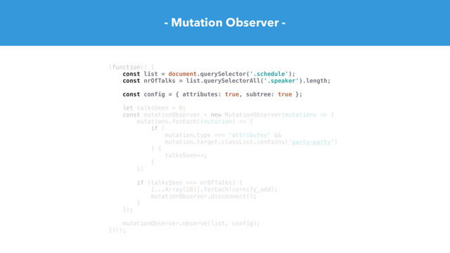 (function() {
const list = document.querySelector('.schedule');
const nrOfTalks = list.querySelectorAll('.speaker').length;
const config = { attributes: true, subtree: true };
let talksSeen = 0;
const mutationObserver = new MutationObserver(mutations => {
mutations.forEach((mutation) => {
if (
mutation.type === 'attributes' &&
mutation.target.classList.contains('party-party')
) {
talksSeen++;
}
})
if (talksSeen === nrOfTalks) {
[...Array(20)].forEach(cornify_add);
mutationObserver.disconnect();
}
});
mutationObserver.observe(list, config);
})();
- Mutation Observer -
