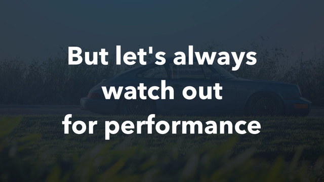 But let's always
watch out
for performance
