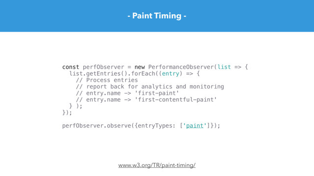 - Paint Timing -
www.w3.org/TR/paint-timing/
const perfObserver = new PerformanceObserver(list => {
list.getEntries().forEach((entry) => {
// Process entries
// report back for analytics and monitoring
// entry.name -> 'first-paint'
// entry.name -> 'first-contentful-paint'
} );
});
perfObserver.observe({entryTypes: ['paint']});
