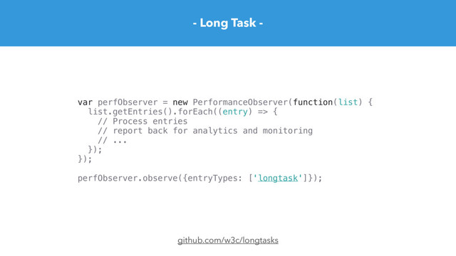 - Long Task -
github.com/w3c/longtasks
var perfObserver = new PerformanceObserver(function(list) {
list.getEntries().forEach((entry) => {
// Process entries
// report back for analytics and monitoring
// ...
});
});
perfObserver.observe({entryTypes: ['longtask']});
