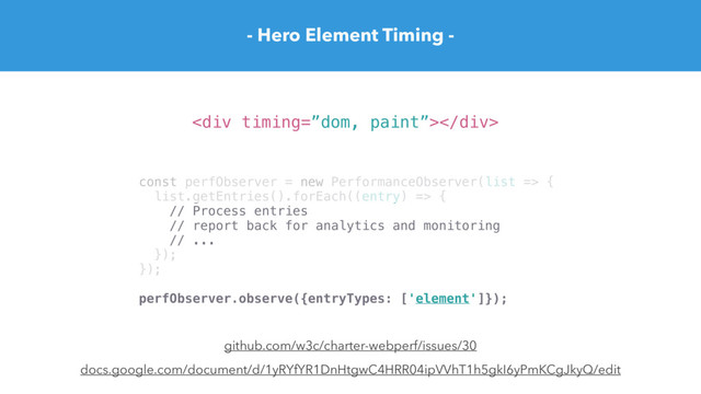 - Hero Element Timing -
docs.google.com/document/d/1yRYfYR1DnHtgwC4HRR04ipVVhT1h5gkI6yPmKCgJkyQ/edit
<div></div>
const perfObserver = new PerformanceObserver(list => {
list.getEntries().forEach((entry) => {
// Process entries
// report back for analytics and monitoring
// ...
});
});
perfObserver.observe({entryTypes: ['element']});
github.com/w3c/charter-webperf/issues/30
