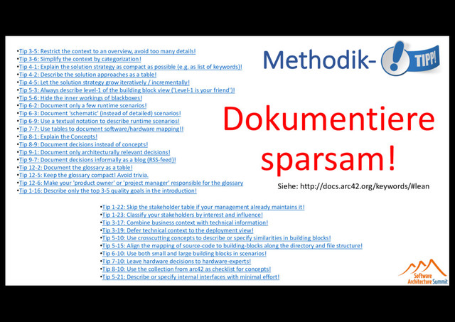 Methodik-
Dokumentiere
sparsam!
Siehe: http://docs.arc42.org/keywords/#lean
•Tip 3-5: Restrict the context to an overview, avoid too many details!
•Tip 3-6: Simplify the context by categorization!
•Tip 4-1: Explain the solution strategy as compact as possible (e.g. as list of keywords)!
•Tip 4-2: Describe the solution approaches as a table!
•Tip 4-5: Let the solution strategy grow iteratively / incrementally!
•Tip 5-3: Always describe level-1 of the building block view ('Level-1 is your friend')!
•Tip 5-6: Hide the inner workings of blackboxes!
•Tip 6-2: Document only a few runtime scenarios!
•Tip 6-3: Document 'schematic' (instead of detailed) scenarios!
•Tip 6-9: Use a textual notation to describe runtime scenarios!
•Tip 7-7: Use tables to document software/hardware mapping!!
•Tip 8-1: Explain the Concepts!
•Tip 8-9: Document decisions instead of concepts!
•Tip 9-1: Document only architecturally relevant decisions!
•Tip 9-7: Document decisions informally as a blog (RSS-feed)!
•Tip 12-2: Document the glossary as a table!
•Tip 12-5: Keep the glossary compact! Avoid trivia.
•Tip 12-6: Make your 'product owner' or 'project manager' responsible for the glossary
•Tip 1-16: Describe only the top 3-5 quality goals in the introduction!
•Tip 1-22: Skip the stakeholder table if your management already maintains it!
•Tip 1-23: Classify your stakeholders by interest and influence!
•Tip 3-17: Combine business context with technical information!
•Tip 3-19: Defer technical context to the deployment view!
•Tip 5-10: Use crosscutting concepts to describe or specify similarities in building blocks!
•Tip 5-15: Align the mapping of source-code to building-blocks along the directory and file structure!
•Tip 6-10: Use both small and large building blocks in scenarios!
•Tip 7-10: Leave hardware decisions to hardware-experts!
•Tip 8-10: Use the collection from arc42 as checklist for concepts!
•Tip 5-21: Describe or specify internal interfaces with minimal effort!
