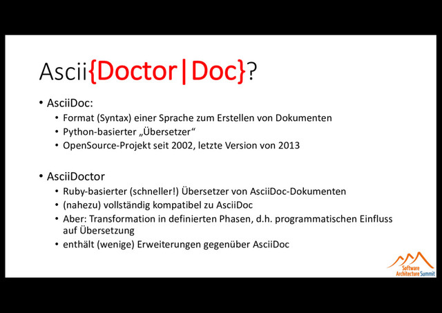 Ascii{Doctor|Doc}?
• AsciiDoc:
• Format (Syntax) einer Sprache zum Erstellen von Dokumenten
• Python-basierter „Übersetzer“
• OpenSource-Projekt seit 2002, letzte Version von 2013
• AsciiDoctor
• Ruby-basierter (schneller!) Übersetzer von AsciiDoc-Dokumenten
• (nahezu) vollständig kompatibel zu AsciiDoc
• Aber: Transformation in definierten Phasen, d.h. programmatischen Einfluss
auf Übersetzung
• enthält (wenige) Erweiterungen gegenüber AsciiDoc
