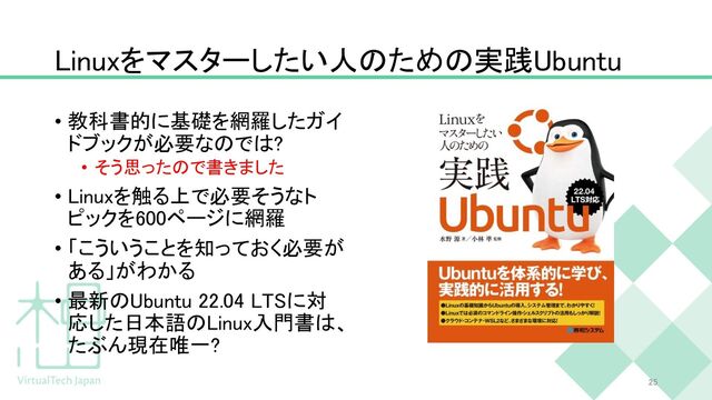 Linuxをマスターしたい人のための実践Ubuntu
• 教科書的に基礎を網羅したガイ
ドブックが必要なのでは?
• そう思ったので書きました
• Linuxを触る上で必要そうなト
ピックを600ページに網羅
• 「こういうことを知っておく必要が
ある」がわかる
• 最新のUbuntu 22.04 LTSに対
応した日本語のLinux入門書は、
たぶん現在唯一?
25
