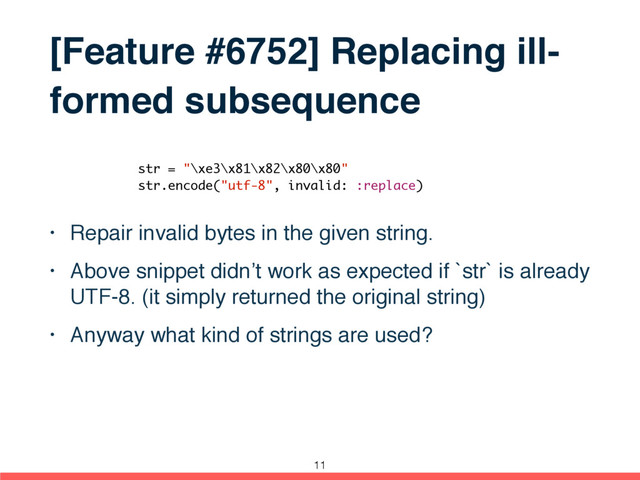 [Feature #6752] Replacing ill-
formed subsequence
• Repair invalid bytes in the given string.
• Above snippet didn’t work as expected if `str` is already
UTF-8. (it simply returned the original string)
• Anyway what kind of strings are used?
str = "\xe3\x81\x82\x80\x80"
str.encode("utf-8", invalid: :replace)
11
