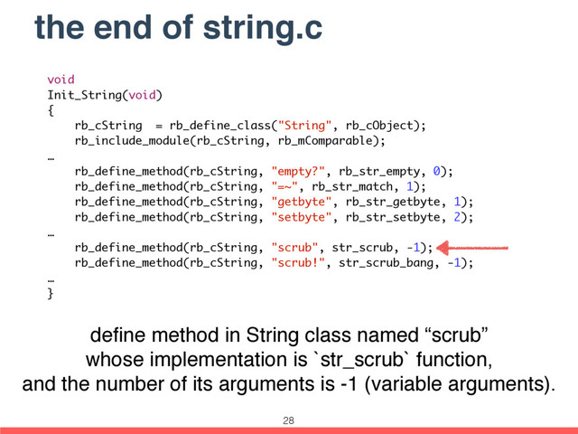 the end of string.c
void
Init_String(void)
{
rb_cString = rb_define_class("String", rb_cObject);
rb_include_module(rb_cString, rb_mComparable);
…
rb_define_method(rb_cString, "empty?", rb_str_empty, 0);
rb_define_method(rb_cString, "=~", rb_str_match, 1);
rb_define_method(rb_cString, "getbyte", rb_str_getbyte, 1);
rb_define_method(rb_cString, "setbyte", rb_str_setbyte, 2);
…
rb_define_method(rb_cString, "scrub", str_scrub, -1);
rb_define_method(rb_cString, "scrub!", str_scrub_bang, -1);
…
}
deﬁne method in String class named “scrub”
whose implementation is `str_scrub` function,
and the number of its arguments is -1 (variable arguments).
28
