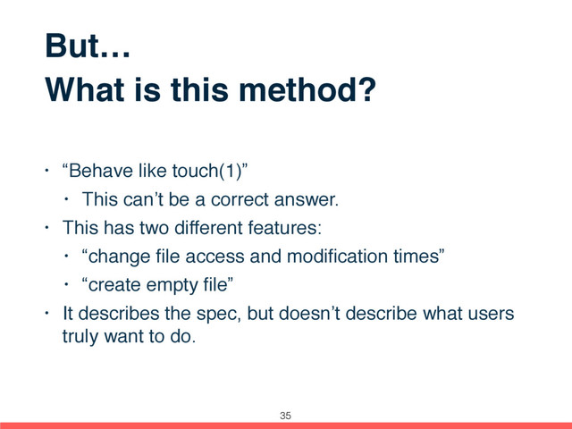 But…
What is this method?
• “Behave like touch(1)”
• This can’t be a correct answer.
• This has two different features:
• “change ﬁle access and modiﬁcation times”
• “create empty ﬁle”
• It describes the spec, but doesn’t describe what users
truly want to do.
35
