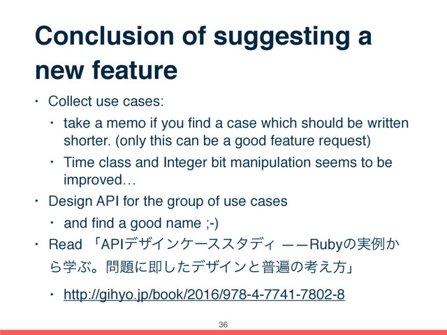 Conclusion of suggesting a
new feature
• Collect use cases:
• take a memo if you ﬁnd a case which should be written
shorter. (only this can be a good feature request)
• Time class and Integer bit manipulation seems to be
improved…
• Design API for the group of use cases
• and ﬁnd a good name ;-)
• Read ʮAPIσβΠϯέʔεελσΟ ――Rubyͷ࣮ྫ͔
ΒֶͿɻ໰୊ʹଈͨ͠σβΠϯͱීวͷߟ͑ํʯ
• http://gihyo.jp/book/2016/978-4-7741-7802-8
36
