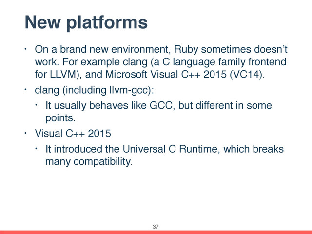 New platforms
• On a brand new environment, Ruby sometimes doesn’t
work. For example clang (a C language family frontend
for LLVM), and Microsoft Visual C++ 2015 (VC14).
• clang (including llvm-gcc):
• It usually behaves like GCC, but different in some
points.
• Visual C++ 2015
• It introduced the Universal C Runtime, which breaks
many compatibility.
37
