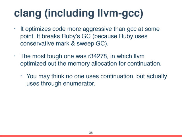 clang (including llvm-gcc)
• It optimizes code more aggressive than gcc at some
point. It breaks Ruby’s GC (because Ruby uses
conservative mark & sweep GC).
• The most tough one was r34278, in which llvm
optimized out the memory allocation for continuation.
• You may think no one uses continuation, but actually
uses through enumerator.
38
